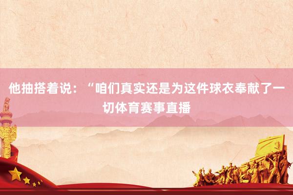 他抽搭着说：“咱们真实还是为这件球衣奉献了一切体育赛事直播