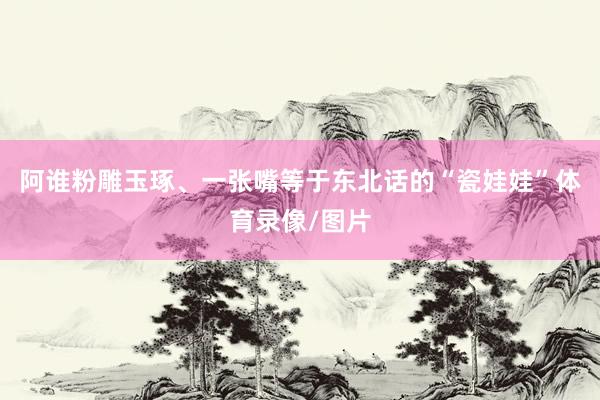 阿谁粉雕玉琢、一张嘴等于东北话的“瓷娃娃”体育录像/图片