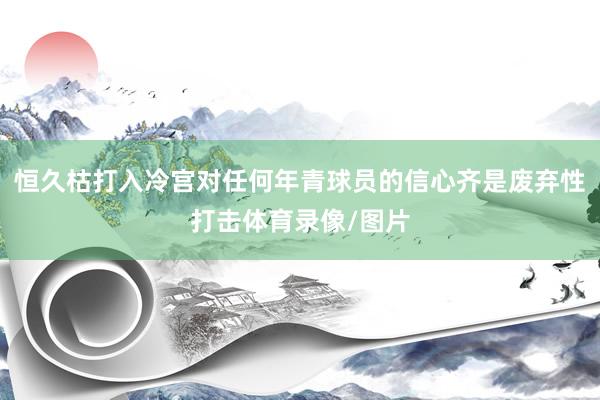恒久枯打入冷宫对任何年青球员的信心齐是废弃性打击体育录像/图片