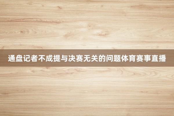 通盘记者不成提与决赛无关的问题体育赛事直播