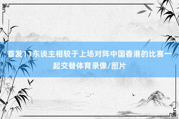 首发11东谈主相较于上场对阵中国香港的比赛一起交替体育录像/图片