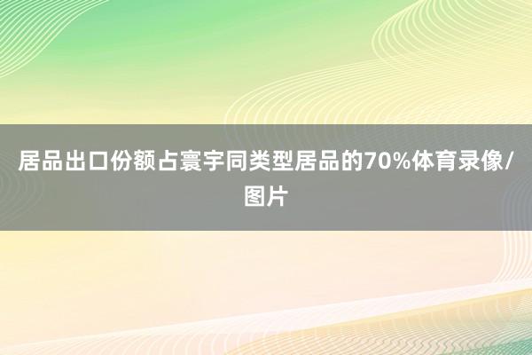 居品出口份额占寰宇同类型居品的70%体育录像/图片
