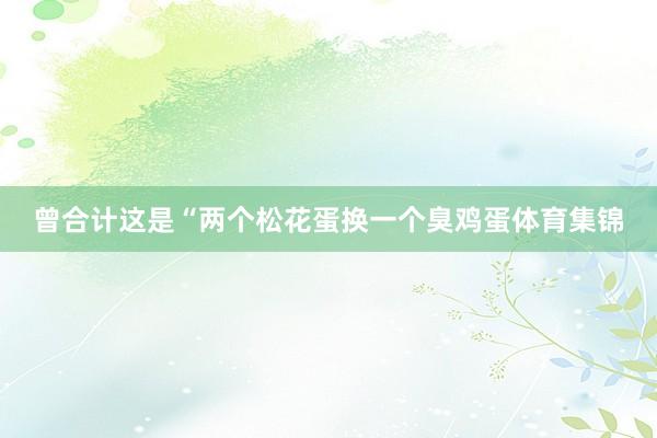 曾合计这是“两个松花蛋换一个臭鸡蛋体育集锦