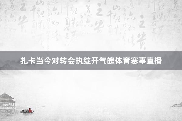 扎卡当今对转会执绽开气魄体育赛事直播