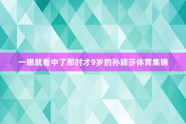 一眼就看中了那时才9岁的孙颖莎体育集锦