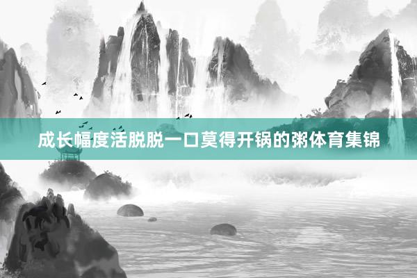 成长幅度活脱脱一口莫得开锅的粥体育集锦