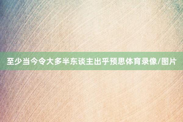 至少当今令大多半东谈主出乎预思体育录像/图片