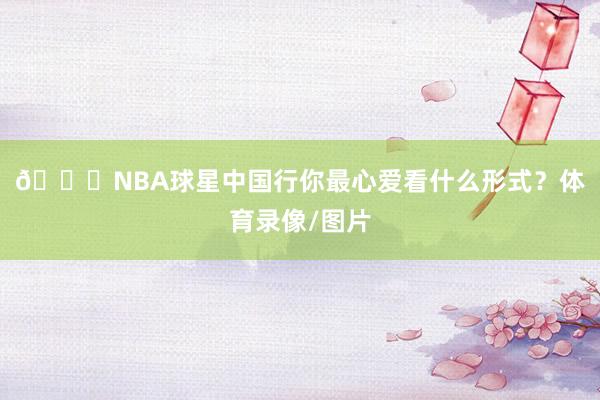 👀NBA球星中国行你最心爱看什么形式？体育录像/图片