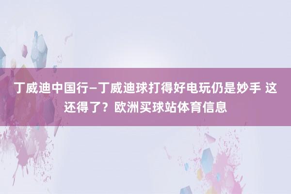 丁威迪中国行—丁威迪球打得好电玩仍是妙手 这还得了？欧洲买球站体育信息
