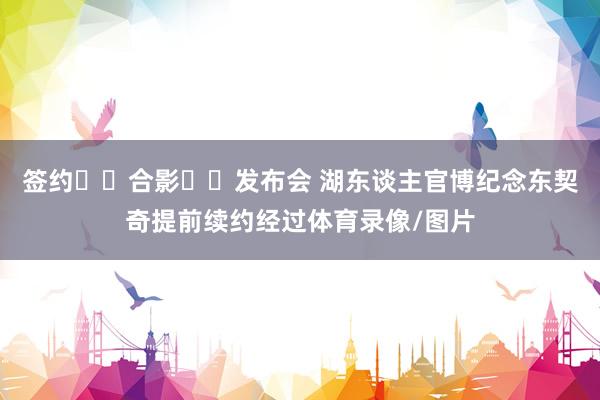 签约➡️合影➡️发布会 湖东谈主官博纪念东契奇提前续约经过体育录像/图片