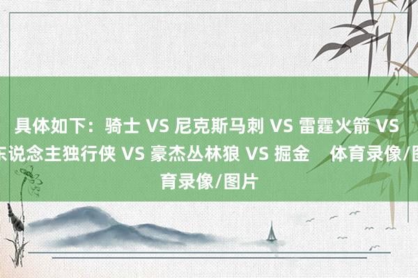 具体如下：骑士 VS 尼克斯马刺 VS 雷霆火箭 VS 湖东说念主独行侠 VS 豪杰丛林狼 VS 掘金    体育录像/图片