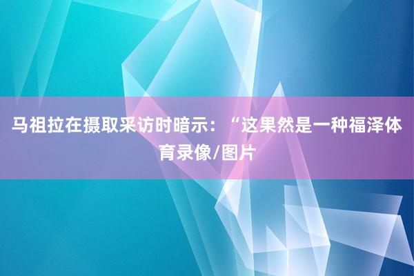 马祖拉在摄取采访时暗示：“这果然是一种福泽体育录像/图片