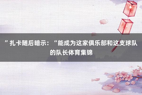 ”扎卡随后暗示：“能成为这家俱乐部和这支球队的队长体育集锦