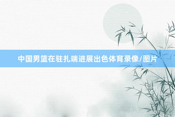 中国男篮在驻扎端进展出色体育录像/图片
