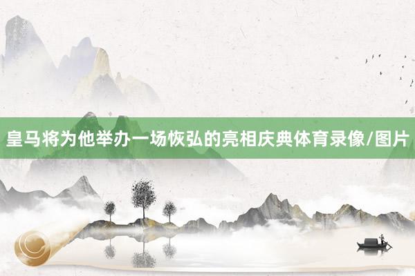皇马将为他举办一场恢弘的亮相庆典体育录像/图片