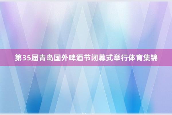 第35届青岛国外啤酒节闭幕式举行体育集锦