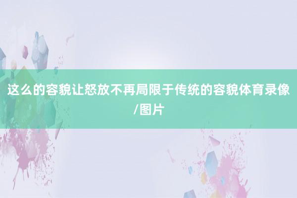 这么的容貌让怒放不再局限于传统的容貌体育录像/图片