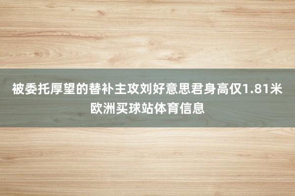 被委托厚望的替补主攻刘好意思君身高仅1.81米欧洲买球站体育信息
