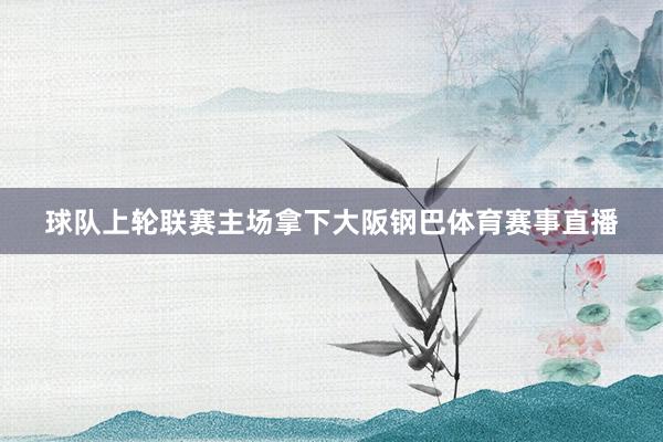 球队上轮联赛主场拿下大阪钢巴体育赛事直播