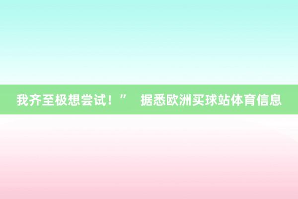 我齐至极想尝试！”   据悉欧洲买球站体育信息