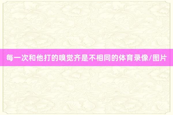 每一次和他打的嗅觉齐是不相同的体育录像/图片
