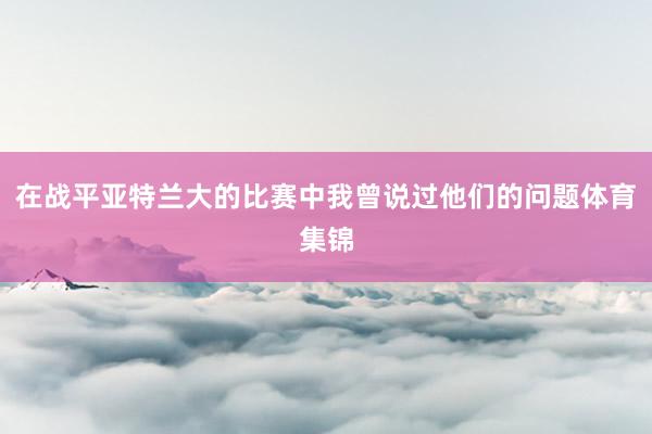 在战平亚特兰大的比赛中我曾说过他们的问题体育集锦