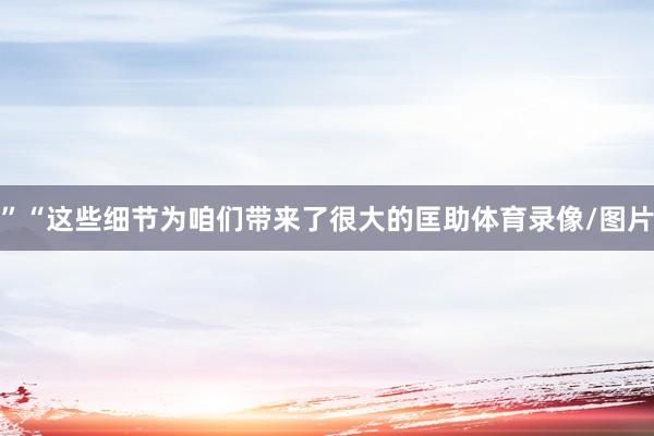 ”“这些细节为咱们带来了很大的匡助体育录像/图片