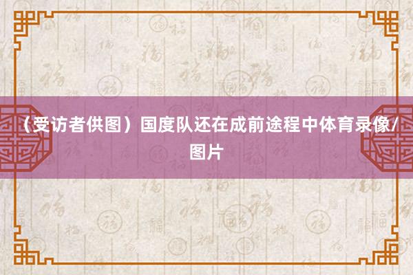 （受访者供图）　　国度队还在成前途程中体育录像/图片