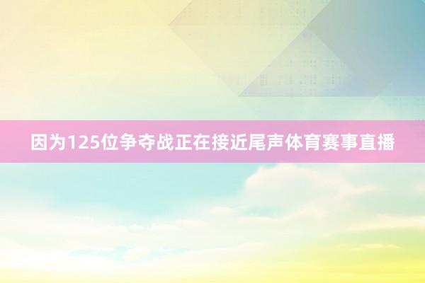 因为125位争夺战正在接近尾声体育赛事直播