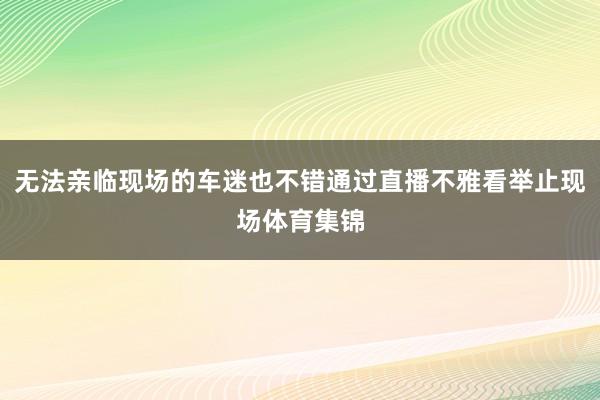 无法亲临现场的车迷也不错通过直播不雅看举止现场体育集锦