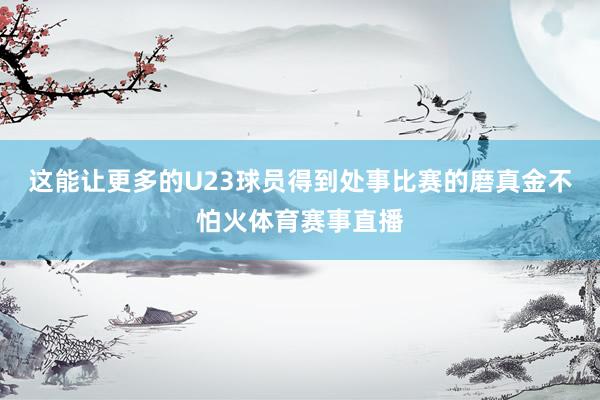 这能让更多的U23球员得到处事比赛的磨真金不怕火体育赛事直播