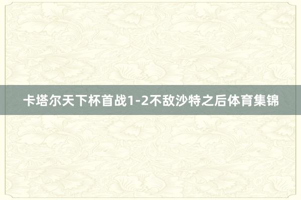 卡塔尔天下杯首战1-2不敌沙特之后体育集锦