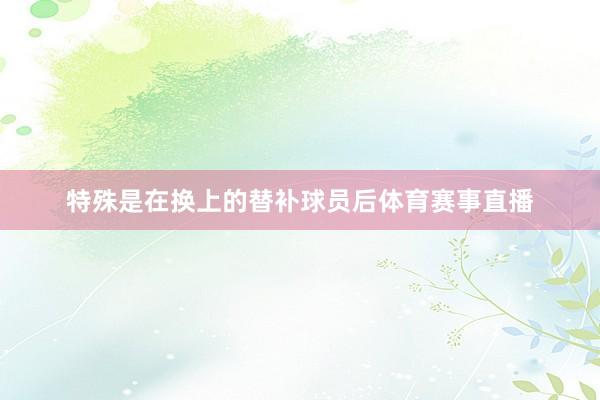 特殊是在换上的替补球员后体育赛事直播