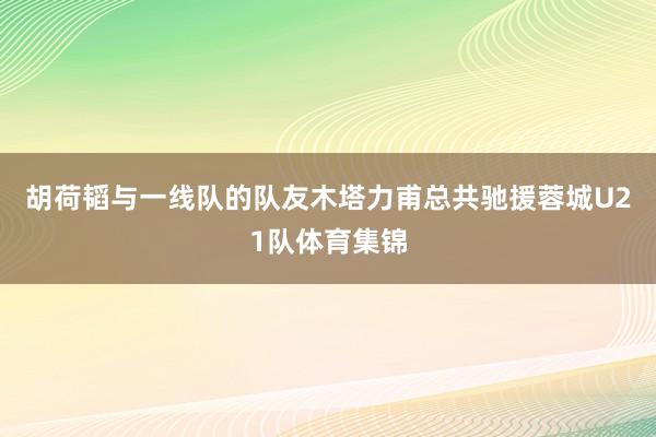 胡荷韬与一线队的队友木塔力甫总共驰援蓉城U21队体育集锦