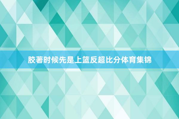 胶著时候先是上篮反超比分体育集锦