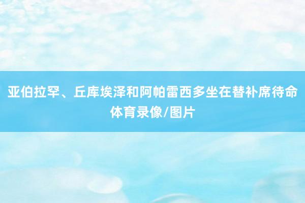 亚伯拉罕、丘库埃泽和阿帕雷西多坐在替补席待命体育录像/图片