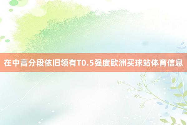 在中高分段依旧领有T0.5强度欧洲买球站体育信息