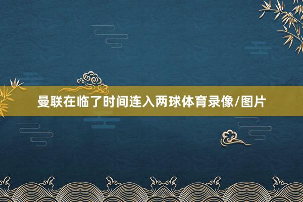 曼联在临了时间连入两球体育录像/图片