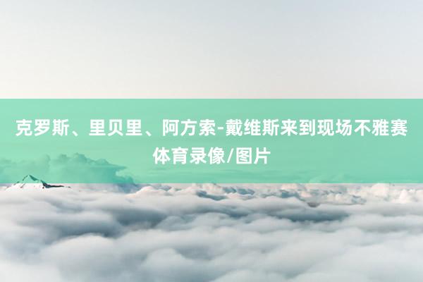 克罗斯、里贝里、阿方索-戴维斯来到现场不雅赛体育录像/图片