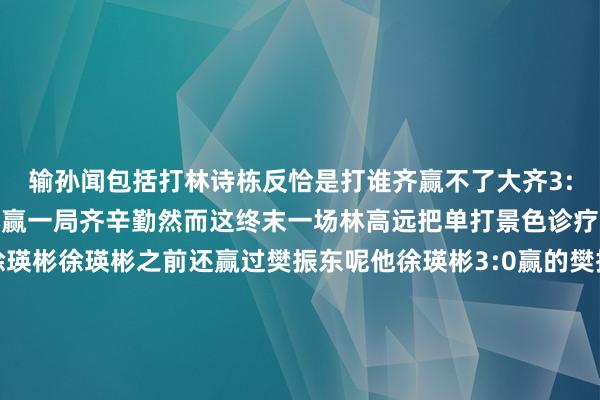 输孙闻包括打林诗栋反恰是打谁齐赢不了大齐3:0齐次第出现啊前边连赢一局齐辛勤然而这终末一场林高远把单打景色诊疗回来了3:0横扫了徐瑛彬徐瑛彬之前还赢过樊振东呢他徐瑛彬3:0赢的樊振东林高远转手3:0把徐瑛彬给干掉了不错说林高远的景色确乎是通过这场比赛的评释他在找回比赛嗅觉了更热切的是什么更热切的是林高远一场砍2分信心回来了他之前可能确乎是受到了一些换胶皮海绵的困扰但是跟着时候的荏苒越来越符合这个拍
