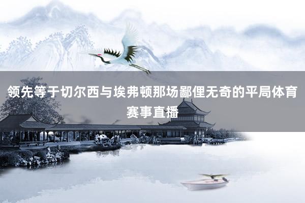 领先等于切尔西与埃弗顿那场鄙俚无奇的平局体育赛事直播