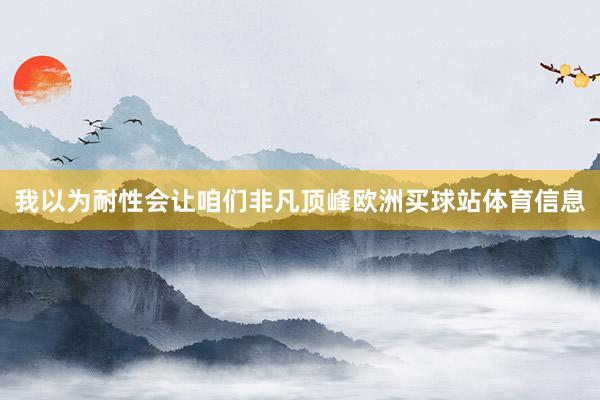 我以为耐性会让咱们非凡顶峰欧洲买球站体育信息