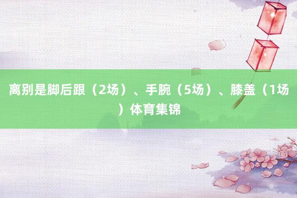 离别是脚后跟（2场）、手腕（5场）、膝盖（1场）体育集锦