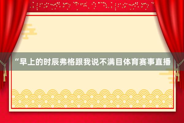 “早上的时辰弗格跟我说不满目体育赛事直播