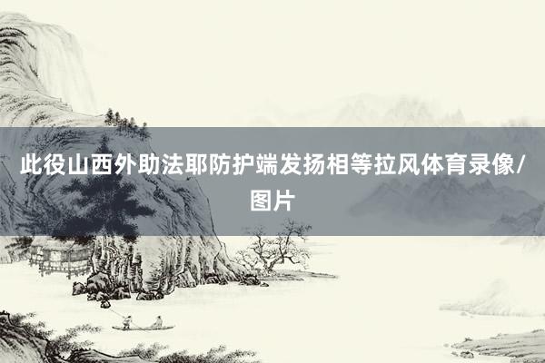 此役山西外助法耶防护端发扬相等拉风体育录像/图片