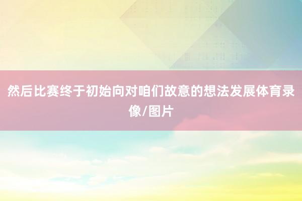 然后比赛终于初始向对咱们故意的想法发展体育录像/图片