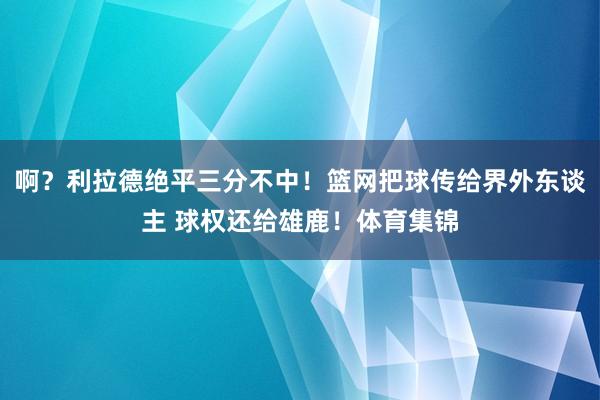 啊？利拉德绝平三分不中！篮网把球传给界外东谈主 球权还给雄鹿！体育集锦