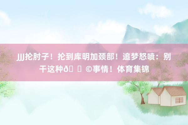 JJJ抡肘子！抡到库明加颈部！追梦怒喷：别干这种💩事情！体育集锦