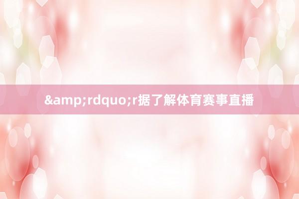&rdquo;r据了解体育赛事直播