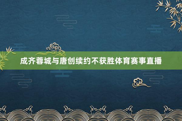 成齐蓉城与唐创续约不获胜体育赛事直播